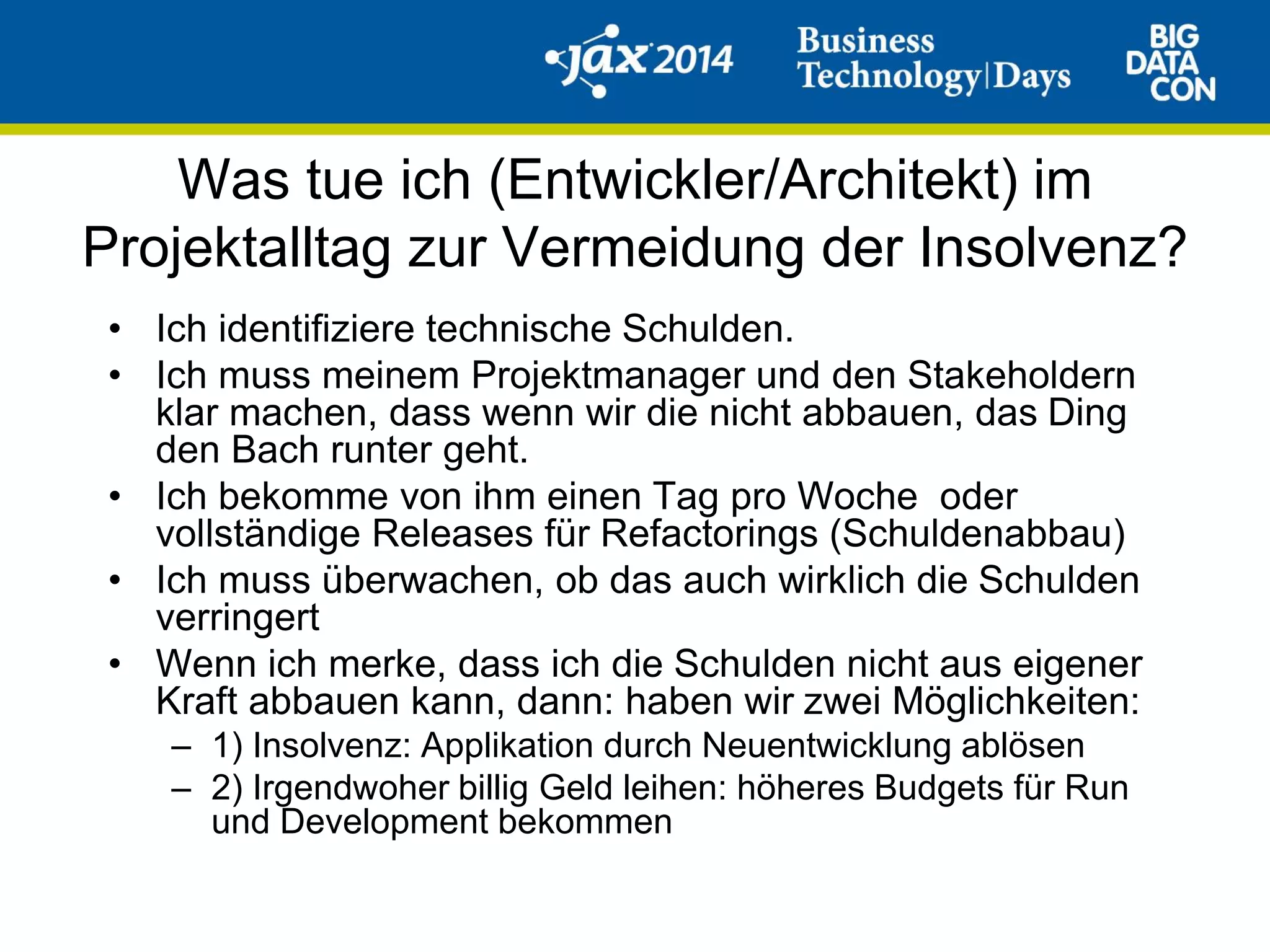 Was tue ich (Entwickler/Architekt) im
Projektalltag zur Vermeidung der Insolvenz?
• Ich identifiziere technische Schulden.
• Ich muss meinem Projektmanager und den Stakeholdern
klar machen, dass wenn wir die nicht abbauen, das Ding
den Bach runter geht.
• Ich bekomme von ihm einen Tag pro Woche oder
vollständige Releases für Refactorings (Schuldenabbau)
• Ich muss überwachen, ob das auch wirklich die Schulden
verringert
• Wenn ich merke, dass ich die Schulden nicht aus eigener
Kraft abbauen kann, dann: haben wir zwei Möglichkeiten:
– 1) Insolvenz: Applikation durch Neuentwicklung ablösen
– 2) Irgendwoher billig Geld leihen: höheres Budgets für Run
und Development bekommen
 