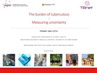 The burden of tuberculosis
:
Measuring uncertainty
F R AN K VAN L E T H
A S S O C I A T E P R O F E S S O R O F G L O B A L H E A L T H
A M S T E R D A M U N I V E R S I T Y M E D I C A L C E N T E R S , U N I V E R S I T Y O F A M S T E R D A M
A M S T E R D A M I N S T I T U T E F O R G L O B A L H E A L T H A N D D E V E L O P M E N T
C H A I R T B n e t
 