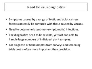 Need for virus diagnostics
• Symptoms caused by a range of biotic and abiotic stress
factors can easily be confused with those caused by viruses.
• Need to determine latent (non-symptomatic) infections.
• The diagnostics need to be reliable, yet fast and able to
handle large numbers of individual plant samples.
• For diagnosis of field samples from surveys and screening
trials cost is often more important than precision.
 