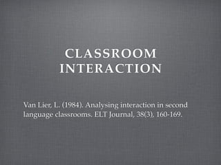 CLASSROOM
INTERACTION
Van Lier, L. (1984). Analysing interaction in second
language classrooms. ELT Journal, 38(3), 160-169.

 