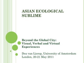 ASIAN ECOLOGICAL SUBLIME Beyond the Global City:  Visual, Verbal and Virtual Experiences Dea van Lierop, University of Amsterdam London, 20-21 May 2011 