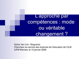 L’approche par
compétences : mode
ou véritable
changement ?
Sylvie Van Lint - Muguerza
Chercheur au service des sciences de l’éducation de l’ULB
IUFM Rennes, le 14 janvier 2009
 