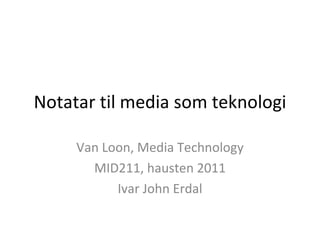 Notatar til media som teknologi Van Loon, Media Technology MID211, hausten 2011 Ivar John Erdal 