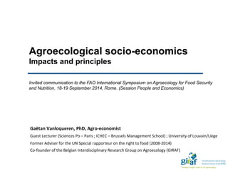 Agroecological socio-economics
Impacts and principles
Invited communication to the FAO International Symposium on Agroecology for Food Security
and Nutrition, 18-19 September 2014, Rome. (Session People and Economics)
Gaëtan	
  Vanloqueren,	
  PhD,	
  Agro-­‐economist	
  
Guest	
  Lecturer	
  (Sciences	
  Po	
  –	
  Paris	
  ;	
  ICHEC	
  –	
  Brussels	
  Management	
  School)	
  ;	
  University	
  of	
  Louvain/Liège	
  
Former	
  Adviser	
  for	
  the	
  UN	
  Special	
  rapporteur	
  on	
  the	
  right	
  to	
  food	
  (2008-­‐2014)	
  
Co-­‐founder	
  of	
  the	
  Belgian	
  Interdisciplinary	
  Research	
  Group	
  on	
  Agroecology	
  (GIRAF)	
  
 