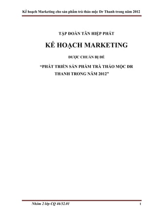 Kế hoạch Marketing cho sản phẩm trà thảo mộc Dr Thanh trong năm 2012
Nhóm 2 lớp CQ 46/32.01 1
TẬP ĐOÀN TÂN HIỆP PHÁT
KẾ HOẠCH MARKETING
ĐƯỢC CHUẨN BỊ ĐỂ
“PHÁT TRIỂN SẢN PHẦM TRÀ THẢO MỘC DR
THANH TRONG NĂM 2012”
 