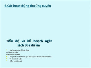6.Các ho t đ ng th ng xuyênạ ộ ườ
Ti n đ và k ho ch ngânế ộ ế ạTi n đ và k ho ch ngânế ộ ế ạ
sách c a d ánủ ựsách c a d ánủ ự
 L p b ng thông s ho t đ ngậ ả ố ạ ộL p b ng thông s ho t đ ngậ ả ố ạ ộ
+ Chi phí d ki nự ế+ Chi phí d ki nự ế
+ Doanh thu d ki nự ế+ Doanh thu d ki nự ế
 B ng tính xác đ nh hi u qu đ u t ( các ch tiêu NPV,IRR,Thav )ả ị ệ ả ầ ư ỉB ng tính xác đ nh hi u qu đ u t ( các ch tiêu NPV,IRR,Thav )ả ị ệ ả ầ ư ỉ
 T ch c th c hi nổ ứ ự ệT ch c th c hi nổ ứ ự ệ
 Ki m tra, đánh giáểKi m tra, đánh giáể
 