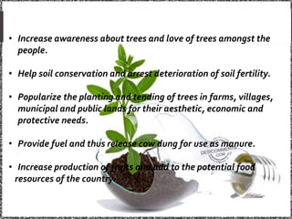 • Increase awareness about trees and love of trees amongst the
people.
• Help soil conservation and arrest deterioration of soil fertility.
• Popularize the planting and tending of trees in farms, villages,
municipal and public lands for their aesthetic, economic and
protective needs.
• Provide fuel and thus release cow dung for use as manure.
• Increase production of fruits and add to the potential food
resources of the country.
 