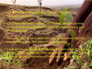  Van Mahotsav literally stands for ‘Forest' (van) and
‘Festival' (mahotsav)
 It is a HindiWord which means ‘Tree Festival’.This tree planting
festival is observed annually, over a period of week starting form
1st July to 7th July.
 It’s is celebrated to raise awareness among the masses about the
importance of trees, their plantation conservation.
 It was initiated in 1950 by K. M. Munshi, the then Union Minister
for Agriculture and Food to create an enthusiasm in the mind of the
populace for the conservation of forests and planting of trees.
 