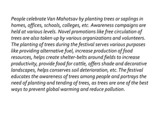 People celebrateVan Mahotsav by planting trees or saplings in
homes, offices, schools, colleges, etc. Awareness campaigns are
held at various levels. Novel promotions like free circulation of
trees are also taken up by various organizations and volunteers.
The planting of trees during the festival serves various purposes
like providing alternative fuel, increase production of food
resources, helps create shelter-belts around fields to increase
productivity, provide food for cattle, offers shade and decorative
landscapes, helps conserves soil deterioration, etc.The festival
educates the awareness of trees among people and portrays the
need of planting and tending of trees, as trees are one of the best
ways to prevent global warming and reduce pollution.
 