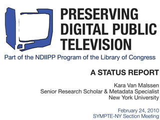 PRESERVING
                   DIGITAL PUBLIC
                   TELEVISION
Part of the NDIIPP Program of the Library of Congress

                              A STATUS REPORT
                                       Kara Van Malssen
            Senior Research Scholar & Metadata Specialist
                                      New York University

                                       February 24, 2010
                               SYMPTE-NY Section Meeting
 