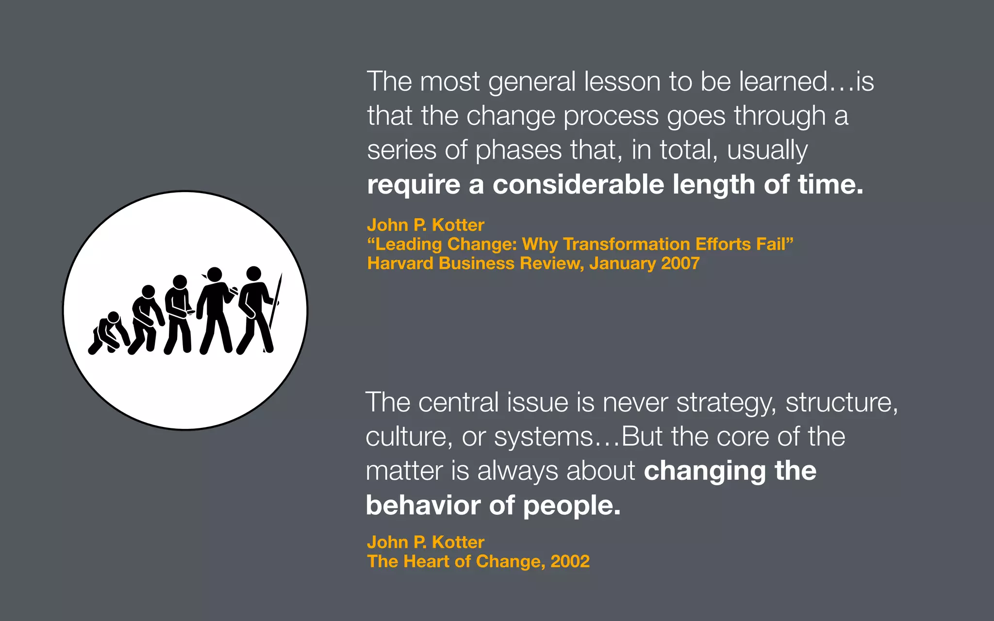The most general lesson to be learned…is
that the change process goes through a
series of phases that, in total, usually
require a considerable length of time.
The central issue is never strategy, structure,
culture, or systems…But the core of the
matter is always about changing the
behavior of people.
John P. Kotter
“Leading Change: Why Transformation Eﬀorts Fail”
Harvard Business Review, January 2007
John P. Kotter
The Heart of Change, 2002
 