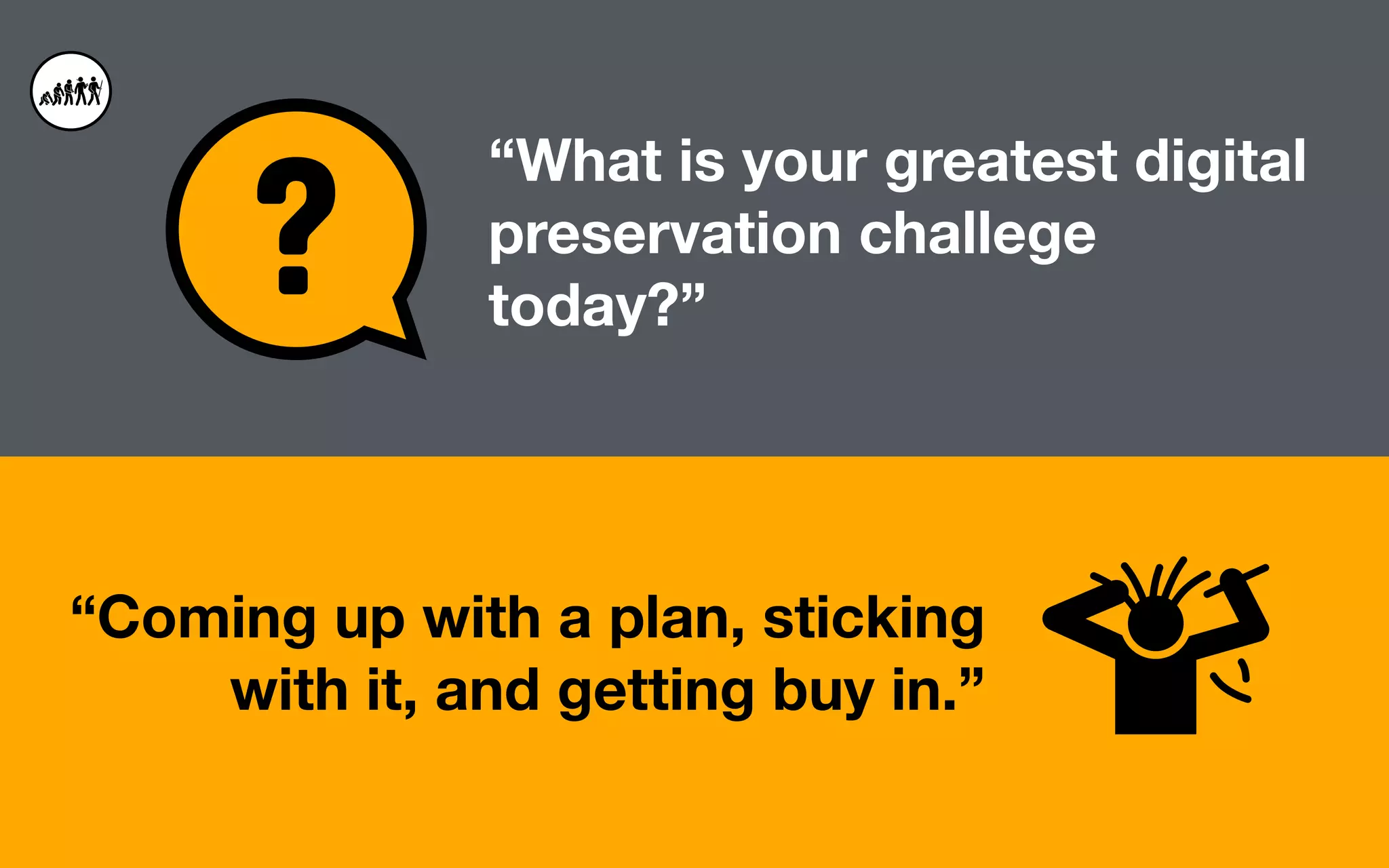 “Coming up with a plan, sticking
with it, and getting buy in.”
“What is your greatest digital
preservation challege
today?”
 