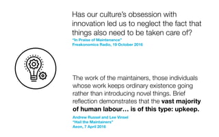 “In Praise of Maintenance”
Freakonomics Radio, 19 October 2016
Has our culture’s obsession with
innovation led us to neglect the fact that
things also need to be taken care of?
The work of the maintainers, those individuals
whose work keeps ordinary existence going
rather than introducing novel things. Brief
reﬂection demonstrates that the vast majority
of human labour… is of this type: upkeep.
Andrew Russel and Lee Vinsel
“Hail the Maintainers”
Aeon, 7 April 2016
 