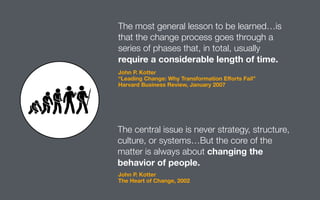 The most general lesson to be learned…is
that the change process goes through a
series of phases that, in total, usually
require a considerable length of time.
The central issue is never strategy, structure,
culture, or systems…But the core of the
matter is always about changing the
behavior of people.
John P. Kotter
“Leading Change: Why Transformation Eﬀorts Fail”
Harvard Business Review, January 2007
John P. Kotter
The Heart of Change, 2002
 