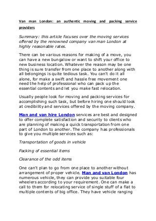 Van man London: an authentic moving and packing service
providers
Summary: this article focuses over the moving services
offered by the renowned company van man London at
highly reasonable rates.
There can be various reasons for making of a move, you
can have a new bungalow or want to shift your office to
new business location. Whatever the reason may be one
thing is sure transfer from one place to another along with
all belongings is quite tedious task. You can't do it all
alone, for make a swift and hassle free movement one
need the help of professional who can pack up the
essential contents and let you make fast relocation.
Usually people look for moving and packing services for
accomplishing such task, but before hiring one should look
at credibility and services offered by the moving company.
Man and van hire London services are best and designed
to offer complete satisfaction and security to clients who
are planning of making a quick transportation from one
part of London to another. The company has professionals
to give you multiple services such as:
Transportation of goods in vehicle
Packing of essential items
Clearance of the odd items
One can't plan to go from one place to another without
arrangement of proper vehicle. Man and van London has
numerous vehicle, they can provide you suitable four
wheelers according to your requirement. One can make a
call to them for relocating service of single stuff of a flat to
multiple contents of big office. They have vehicle ranging
 