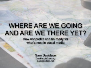 WHERE ARE WE GOING
AND ARE WE THERE YET?
    How nonprofits can be ready for
      what’s next in social media


            Sam Davidson
            CoolPeopleCare.org
             SamDavidson.net
 