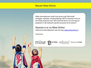 Welk internetbureau heeft visie op de zorg? Wie heeft strategie, realisatie, emailmarketing, SEO en hosting in huis en kan flinke projecten aan? Wie heeft de kennis en ervaring om projecten in de medischewereld succesvol uit te voeren?Daarom is er nu Mixe Onlinefullservice internetbureau voor de zorg. www.mixeonline.nlPowered by:ZMW11 - 23 juni 2011Sessie: Van merk naar online marketing4Nieuw! Mixe Online