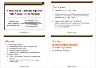 Copyright 2015 Dr. LAM Yat-fai
Valuation of Currency Options
with Vanna-Volga Method
Dr. LAM Yat-fai (林日辉林日辉林日辉林日辉)
Adjunct Assistant Professor, HKU
Doctor of Business Administration (Finance)
CFA, CAIA, FRM, PRM
E-mail: faiylam@hku.com
9:20 am to 10:10 am
Tuesday 13 January 2015
Room 701, Block D, HSMC
Copyright 2015 Dr. LAM Yat-fai 2
Declaration
Copyright © 2015 Dr. LAM Yat-fai.
All rights reserved. No part of this presentation file may be
reproduced, in any form or by any means, without written
permission from Dr. LAM Yat-fai.
Authored by Dr. LAM Yat-fai (林日林日林日林日辉辉辉辉 博士博士博士博士),
Adjunct Assistant Professor, The University of Hong Kong,
Doctor of Business Administration (Finance),
CFA, CAIA, FRM, PRM.
Copyright 2015 Dr. LAM Yat-fai 3
Abstract
Vanna-Volga method
An elegant currency option valuation model
Incorporates volatility smile effect
Structured closed form solution
Requires very few readily available input parameters
Research results
Vanna-Volga method is accurate for currency option
valuation under normal market conditions
Quadratic approximation is robust for recovering a
volatility smile
Copyright 2015 Dr. LAM Yat-fai 4
Outline
Currency option valuation
Vanna-Volga method
Volatility recovery
 