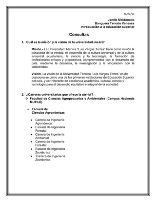 26/04/13
Jamile Maldonado
Banguera Tenorio Vanessa
Introducción a la educación superior
Consultas
1. Cuál es la misión y la visión de la universidad ute-lvt?
Misión.- La Universidad Técnica “Luis Vargas Torres” tiene como misión la
búsqueda de la verdad, el desarrollo de la cultura universal y de la cultura
ancestral ecuatoriana, la ciencia y la tecnología, la formación de
profesionales críticos y propositivos, comprometidos con el desarrollo del
país, mediante la docencia, la investigación y la vinculación con la
colectividad.
Visión.-La visión de la Universidad Técnica “Luis Vargas Torres” es de
posicionarse como una de las primeras instituciones de Educación Superior
del país, y ser referente de excelencia académica, cultural, ciencia y
tecnología para el desarrollo equitativo e integral de la sociedad.
2. ¿Carreras universitarias que ofrece la ute-lvt?
 Facultad de Ciencias Agropecuarias y Ambientales (Campus Hacienda
MUTILE)
 Escuela de
Ciencias Agronómicas
Carrera de Ingeniería
Agronómica
Escuela de Ingeniería
Forestal
Carrera de Ingeniería
Ambiental
Carrera de Ingeniería
Forestal
Escuela de Ingeniería
Zootécnica
Carrera de Ingeniería
Zootécnica
 