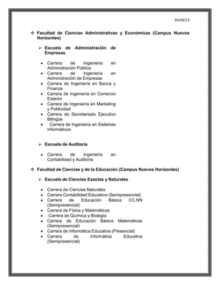 26/04/13
 Facultad de Ciencias Administrativas y Económicas (Campus Nuevos
Horizontes)
 Escuela de Administración de
Empresas
Carrera de Ingeniería en
Administración Pública
Carrera de Ingeniería en
Administración de Empresas
Carrera de Ingeniería en Banca y
Finanza
Carrera de Ingeniería en Comercio
Exterior
Carrera de Ingeniería en Marketing
y Publicidad
Carrera de Secretariado Ejecutivo
Bilingüe
Carrera de Ingeniería en Sistemas
Informáticos
 Escuela de Auditoría
Carrera de Ingeniería en
Contabilidad y Auditoría
 Facultad de Ciencias y de la Educación (Campus Nuevos Horizontes)
 Escuela de Ciencias Exactas y Naturales
Carrera de Ciencias Naturales
Carrera Contabilidad Educativa (Semipresencial)
Carrera de Educación Básica CC.NN
(Semipresencial)
Carrera de Física y Matemáticas
Carrera de Química y Biología
Carrera de Educación Básica Matemáticas
(Semipresencial)
Carrera de Informática Educativa (Presencial)
Carrera de Informática Educativa
(Semipresencial)
 