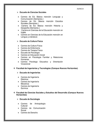 26/04/13
 Escuela de Ciencias Sociales
Carrera de Ed. Básica mención Lenguaje y
Comunicación (Semipres.)
Carrera de Ed. Básica mención Estudios
Sociales (Semipres.)
Carrera de Ed. Básica mención Historia y
Geografía (Semipres.)
Carrera en Ciencias de la Educación mención en
Inglés
Carrera en Ciencias de la Educación mención en
Lengua y Literatura
 Escuela de Cultura Física
Carrera de Cultura Física
Carrera de Enfermería
Carrera de Terapia Física
Escuela de Psicología
Carrera en Educación Inicial
Carrera en Psicología Familiar y Relaciones
Humanas
Carrera Psicólogo Educativo y Orientación
Vocacional
 Facultad de Ingenierías y Tecnologías (Campus Nuevos Horizontes)
 Escuela de Ingenierías
Carrera de Ingeniería
Eléctrica
Carrera de Ingeniería
Mecánica
Carrera de Ingeniería
Química
 Facultad de Ciencias Sociales y Estudios del Desarrollo (Campus Nuevos
Horizontes)
 Escuela de Sociología
Carrera de Antropología
Cultural
Carrera de Comunicación
Social
Carrera de Derecho
 