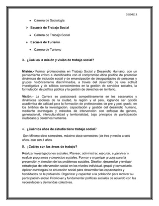 26/04/13
Carrera de Sociología
 Escuela de Trabajo Social
Carrera de Trabajo Social
 Escuela de Turismo
Carrera de Turismo
3. ¿Cuál es la misión y visión de trabajo social?
Misión.- Formar profesionales en Trabajo Social y Desarrollo Humano, con un
pensamiento crítico e identificados con el compromiso ético político de potenciar
dinámicas de inclusión social y de emancipación de desigualdades de personas y
grupos históricamente discriminados, a través del desarrollo de una actitud
investigativa y de sólidos conocimientos en la gestión de servicios sociales, la
formulación de política pública y la gestión de derechos en territorio.
Visión.- La Carrera se posicionará competitivamente en los escenarios y
dinámicas sociales de la ciudad, la región y el país, logrando ser opción
académica de calidad para la formación de profesionales de pre y post grado, en
los ámbitos de la investigación, capacitación y gestión del desarrollo humano,
mediante estrategias y métodos de intervención con enfoque de género,
generacional, interculturalidad y territorialidad, bajo principios de participación
ciudadana y derechos humanos.
4. ¿Cuántos años de estudio tiene trabajo social?
Son Mínimo siete semestres, máximo doce semestres (de tres y medio a seis
años. que son 4 años
5. ¿Cuáles son las áreas de trabajo?
Realizar investigaciones sociales. Planear, administrar, ejecutar, supervisar y
evaluar programas y proyectos sociales. Formar y organizar grupos para la
prevención y atención de los problemas sociales. Diseñar, desarrollar y evaluar
estrategias de intervención social en los niveles individual, grupal y comunitario.
Aplicar estrategias de educación social para desarrollar las capacidades y
habilidades de la población. Organizar y capacitar a la población para motivar su
participación social. Promover y fundamentar políticas sociales de acuerdo con las
necesidades y demandas colectivas.
 