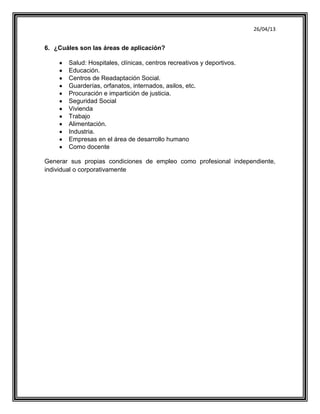 26/04/13
6. ¿Cuáles son las áreas de aplicación?
Salud: Hospitales, clínicas, centros recreativos y deportivos.
Educación.
Centros de Readaptación Social.
Guarderías, orfanatos, internados, asilos, etc.
Procuración e impartición de justicia.
Seguridad Social
Vivienda
Trabajo
Alimentación.
Industria.
Empresas en el área de desarrollo humano
Como docente
Generar sus propias condiciones de empleo como profesional independiente,
individual o corporativamente
 