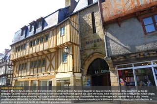 MUSÉE DE LA COHUE.
Depuis le Moyen Âge, la Cohue, mot d'origine bretonne utilisé au Moyen Âge pour désigner les lieux de marché dans les villes, appartient au duc de
Bretagne. Sa partie la plus ancienne remonte au XIII e siècle et l'édifice est agrandi aux 14e et 17e siècles. Situé en plein cœur de la ville, le lieu a deux usages.
Le rez-de-chaussée abrite le marché, et l'étage le palais de justice jusqu'en 1796. Il accueille les états de Bretagne à dix reprises de 1431 à 1703. Devenu
propriété de la ville en 1813, la Cohue est transformée en théâtre au 19e siècle. Restauré depuis 1970, le bâtiment rassemble depuis 1982 les collections de
peintures et de gravures de la ville et présente de grandes expositions.

 