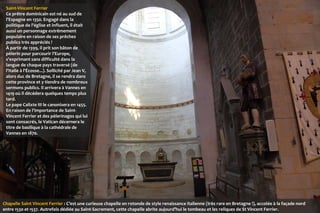 Saint-Vincent Ferrier
Ce prêtre dominicain est né au sud de
l'Espagne en 1350. Engagé dans la
politique de l'église et influent, il était
aussi un personnage extrêmement
populaire en raison de ses prêches
publics très appréciés !
À partir de 1399, il prit son bâton de
pèlerin pour parcourir l'Europe,
s'exprimant sans difficulté dans la
langue de chaque pays traversé (de
l'Italie à l'Écosse...). Sollicité par Jean V,
alors duc de Bretagne, il se rendra dans
cette province et y tiendra de nombreux
sermons publics. Il arrivera à Vannes en
1419 où il décédera quelques temps plus
tard.
Le pape Calixte III le canonisera en 1455.
En raison de l'importance de SaintVincent Ferrier et des pèlerinages qui lui
sont consacrés, le Vatican décernera le
titre de basilique à la cathédrale de
Vannes en 1870.

Chapelle Saint Vincent Ferrier : C’est une curieuse chapelle en rotonde de style renaissance italienne (très rare en Bretagne !), accolée à la façade nord
entre 1530 et 1537. Autrefois dédiée au Saint-Sacrement, cette chapelle abrite aujourd’hui le tombeau et les reliques de St Vincent Ferrier.

 