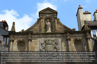 Dans sa niche centrale, une statue moderne, de 1891, de saint Vincent Ferrier, rappelle l'importance du saint dans l'histoire de la cité. Né à Valence en 1350,
Vincente Ferrer ou Vincent Ferrier, dominicain, se distingue par sa participation aux combats religieux de son temps contre les infidèles et par la part qu'il
prend pour tenter de résoudre le schisme de la papauté. Pendant vingt ans, il parcourt l'Europe en prêchant, en Espagne, en Italie, dans les pays
germaniques ou en France, multipliant les conversions et les miracles. Appelé en Bretagne par le duc Jean v, il se consacre à plusieurs missions en 1418 et
1419, avant de mourir d'épuisement à Vannes le 5 avril 1419, où son corps fut conservé pieusement. Il a été canonisé en 1455. La statue ancienne, remplacée
lors de la Révolution par celle d'un sans-culotte, a disparu. La légende prétend que lorsque la main de saint Vincent s'abaissera, la ville de Vannes sera
inondée.

 