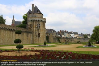 Le jardin des remparts.
 Avec près des trois-quarts de ses remparts préservés et malgré la destruction de plusieurs segments au 19e siècle, l'enceinte
urbaine de Vannes est une des mieux conservées de Bretagne.

 