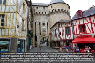 La Porte-Prison ou porte Saint-Patern est la principale entrée dans la ville close. Sous la porte, on distingue les jonctions entre l'ancienne construction et
l'édifice actuel, reconstruit aux 14e et 15e siècles. Il ne reste aujourd'hui que le corps central, la tour nord et quelques vestiges de la tour sud. Lors de la
Révolution, on y enferme les suspects et les condamnés, les religieux et prêtres réfractaires, dont le père Rogue, et les royalistes : l'état-major des émigrés
fait prisonnier à Quiberon. Sont encore visibles : sous la voûte, l'emplacement de la herse, et, sur les côtés, les trous dans la pierre où venaient s'emboîter
les poutres qui fermaient la porte ; au-dessus des arcades de la porte cochère et de la poterne, les emplacements verticaux où s'encastraient les flèches des
pont-levis lors de leur fermeture ; sous la fenêtre du guetteur, dans une arcade gothique, des restes du blason de Bretagne.

 