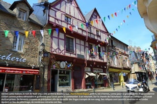  

Devant cette maison, la nuit de Noël 1795 a été arrêté le Bienheureux Pierre René Rogue, prêtre, né à Vannes, connu pour sa grande piété. Il fut condamné
à mort comme prêtre réfractaire et guillotiné pour avoir porté la communion à un mourant. Sur le chemin de l'échafaud il chante un cantique qu'il avait
écrit en prison. De fervents croyants se précipitent afin de recueillir des linges trempés de son sang. Ses reliques sont aussitôt vénérées et sa tombe
devient un lieu de pèlerinage, de nombreux miracles ont lieu.

 