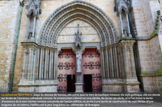 La cathédrale Saint-Pierre. Siège du diocèse de Vannes, elle porte aussi le titre de basilique mineure. De style gothique, elle est élevée
sur le site de l'ancienne cathédrale romane. Sa construction s'étend sur cinq siècles, du 15e au 19e siècle, et si l'on inclut la durée
d'existence de la tour-clocher romane conservée de l'ancien édifice, on arrive à une durée de construction de sept siècles. D’une
longueur de 110 mètres, l’édifice est le plus long parmi les cathédrales de Bretagne.

 