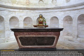 Le tombeau de St Vincent.
En 1956, le tombeau de saint Vincent Ferrier est transféré dans la chapelle Renaissance. De 1419 à 1777, il avait reposé dans la crypte, puis lors de la
reconstruction du chœur, dans le transept nord. L'autel de marbre noir renferme depuis 1648 une partie des reliques. Le chef de saint Vincent Ferrier est,
lui, conservé dans le buste de vermeil de 1902 ; ses autres restes dans la châsse d'argent en forme de chapelle restaurée entièrement au début du 19e siècle.

 