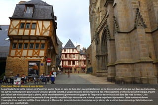 Place Saint Pierre – Maison à pans de bois.
La particularité de cette maison est d'avoir les quatre faces en pans de bois alors que généralement on ne les construisait ainsi que sur deux ou trois côtés,
les autres étant en pierre pour assurer une plus grande solidité. L'usage des pans de bois répond à des préoccupations architecturales de l'époque, d'autre
part le bois est moins cher que la pierre, et les encorbellements permettent de gagner de l'espace sur la surface au sol dans des rues étroites. C'est
cependant une technique de charpenterie d'une grande complexité qui nécessite une science et une expérience éprouvées. Cette maison en donne
l'exemple. Pour avoir été coiffée d'une toiture à la Mansard et dotée de lourdes cheminées au 17e siècle, elle a subi un basculement qui la fait désormais
pencher vers la cathédrale.

 