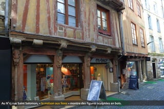 Au N°13 rue Saint Salomon, « la maison aux lions » montre des figures sculptées en bois.

 