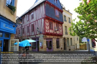 Vannes et sa femme.
Sur une maison à colombages, saillant du mur d'angle, se trouve la sculpture la plus populaire de la ville, Vannes et sa femme : les bustes d'un couple en
pierre peinte, faces joviales et sans mains, dont on ne sait pas l'origine. Il pourrait s'agir ici du maître et de la maîtresse de maison, il aurait existé d'ailleurs
à l'époque, dans le voisinage, une famille « de Vannes ». Cette sculpture pourrait avoir été l'enseigne d'un cabaret. Elle ne doit pas éclipser la maison
remarquable des 15e et 16e siècles avec ses colombages à brins de fougères, remplacés au deuxième étage par une réfection du 17e siècle qui a scié les
poutres d'encorbellement. À l'angle du deuxième étage une statuette de saint François d'Assise annonçait le couvent des franciscains qui se trouvait en bas
de la rue jusqu'à la Révolution.

 