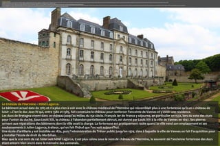 CHÂTEAU DE L’HERMINE
Le Château de l'Hermine est un ancien château fort disparu intégré aux remparts de la ville de Vannes .Le château fut la résidence des ducs de Bretagne entre le XIV e siècle et le XVI e siècle. Au cours du XVIIIe siècle, un hôtel particulier est construit sur les ruines de l'ancienne forteresse. Bien que le vrai nom de cet hôtel soit hôtel Lagorce, il est plus connu sous le nom de château de l'hermine, le souvenir de l'ancienne forteresse des ducs étant encore bien ancré dans la mémoire des vannetais.
Le bâtiment actuel date de 1785 et n'a plus rien à voir avec le château médiéval de l’Hermine qui ressemblait plus à une forteresse qu’à un « château de loisir ».
C'est le duc Jean IV qui, entre 1380 et 1385, fait construire le château pour renforcer l'enceinte de Vannes et y avoir une résidence. Il y adjoint de vastes dépendances où il crée un parc, le terrain qui s'étendait de la Garenne à l'Étang-au-Duc.
Les ducs de Bretagne vivent dans ce château jusqu'au milieu du XVe siècle. François Ier de France y séjourne, en particulier en 1532, lors du vote des états pour l'union du duché. Sous Louis XIII, le château à l'abandon partiellement détruit, est donné par Louis XIV à la ville de Vannes en 1697. Ses pierres servent aux réparations des bâtiments dont la ville avait la charge. La forteresse est pratiquement rasée quand la ville vend son emplacement et ses soubassements à Julien Lagorce, traiteur, qui en fait l'hôtel que l'on voit aujourd'hui.
Une école d'artillerie y est installée en 1874, puis l'administration du Trésor public jusqu'en 1974, date à laquelle la ville de Vannes en fait l'acquisition pour y installer l'école de droit du Morbihan.

Le Château de l‘Hermine – Hôtel Lagorce.
Le bâtiment actuel date de 1785 et n'a plus rien à voir avec le château médiéval de l’Hermine qui ressemblait plus à une forteresse qu’à un « château de
loisir ».C'est le duc Jean IV qui, entre 1380 et 1385, fait construire le château pour renforcer l'enceinte de Vannes et y avoir une résidence.
Les ducs de Bretagne vivent dans ce château jusqu'au milieu du 15e siècle. François Ier de France y séjourne, en particulier en 1532, lors du vote des états
pour l'union du duché. Sous Louis XIII, le château à l'abandon partiellement détruit, est donné par Louis XIV à la ville de Vannes en 1697. Ses pierres
servent aux réparations des bâtiments dont la ville avait la charge. La forteresse est pratiquement rasée quand la ville vend son emplacement et ses
soubassements à Julien Lagorce, traiteur, qui en fait l'hôtel que l'on voit aujourd'hui.
Une école d'artillerie y est installée en 1874, puis l'administration du Trésor public jusqu'en 1974, date à laquelle la ville de Vannes en fait l'acquisition pour
y installer l'école de droit du Morbihan.
Bien que le vrai nom de cet hôtel soit hôtel Lagorce, il est plus connu sous le nom de château de l‘Hermine, le souvenir de l'ancienne forteresse des ducs
étant encore bien ancré dans la mémoire des vannetais.

 