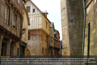 Maison d’angle.
Une des plus curieuses maisons de Vannes fait l'angle de la rue Saint-Guénaël et de la rue de la Bienfaisance. Son soubassement et son premier étage sont
truffés d'éléments médiévaux : arcades, sculptures, corbelets, mais le second niveau est une réfection du 17e siècle avec un pan de bois simple et,
cependant, quelques menues croisées en allège sous la fenêtre. La plupart des maisons vannetaises à colombage datent des 16e et 17e siècles. Leurs façades
sont à pans droits, sans encorbellement et sans plus de décorations. Jusqu'au milieu de ce siècle, elles sont d'ailleurs très souvent crépies.

 