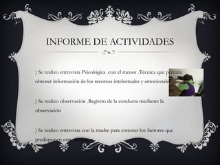 INFORME DE ACTIVIDADES
) Se realizo entrevista Psicológica con el menor .Técnica que permite
obtener información de los recursos intelectuales y emocionales
) Se realizo observación .Registro de la conducta mediante la
observación
) Se realizo entrevista con la madre para conocer los factores que
predisponen esta situación
 