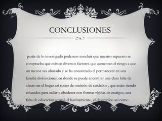 CONCLUSIONES
partir de lo investigado podemos concluir que nuestro supuesto se
comprueba que existen diversos factores que aumentan el riesgo a que
un menor sea abusado y se ha encontrado el permanecer en una
familia disfuncional, en donde se puede encontrar una clara falta de
afecto en el hogar así como de omisión de cuidados , que están siendo
educados para callar y obedecer con formas rígidas de castigos, una
falta de educación sexual, el hacinamiento, el desempleo así como
factores sociales.
 