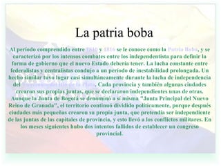 La patria boba Al período comprendido entre  1810  y  1816  se le conoce como la  Patria Boba , y se caracterizó por los intensos combates entre los independentista para definir la forma de gobierno que el nuevo Estado debería tener. La lucha constante entre federalistas y centralistas condujo a un período de inestabilidad prolongada. Un hecho similar tuvo lugar casi simultáneamente durante la lucha de independencia del  Virreinato del Río de la Plata . Cada provincia y también algunas ciudades crearon sus propias juntas, que se declararon independientes unas de otras. Aunque la Junta de Bogotá se denominó a sí misma "Junta Principal del Nuevo Reino de Granada", el territorio continuó dividido políticamente, porque después ciudades más pequeñas crearon su propia junta, que pretendía ser independiente de las juntas de las capitales de provincia, y esto llevó a los conflictos militares. En los meses siguientes hubo dos intentos fallidos de establecer un congreso provincial . 