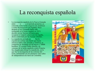 La reconquista española La reconquista española de la Nueva Granada entre  1815  y  1816  y el período posterior, es conocido como la  Reconquista  (en América) o como  Restauración  (en España). Poco después el rey Fernando había sido restaurado en el trono español en 1813, decidió enviar fuerzas militares para recuperar el imperio americano de España, ahora controlada por las fuerzas rebeldes. La expedición enviada en  1815  fue la expedición militar más fuerte que hasta entonces había sido enviado a América, se componía de alrededor de 60 barcos y 10000 hombres. El coronel Pablo Morillo, un veterano de la lucha española contra Francia, fue elegido para dirigir la expedición, en la que fue la reconquista de las colonias del norte, terminando así los primeros cinco años de independencia de facto de Colombia. 