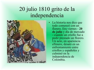 20 julio 1810 grito de la independencia La historia nos dice que todo comenzó con un florero. Era viernes -  20 de julio  y día de mercado - cuando un criollo fue a pedir prestado un florero. Un acto, en apariencia efímero, desató en un enfrentamiento entre criollos y españoles y culminó en la independencia de Colombia. 