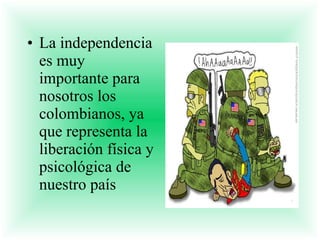 La independencia es muy importante para nosotros los colombianos, ya que representa la liberación física y psicológica de nuestro país 