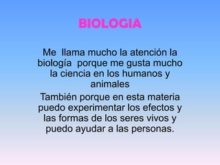 BIOLOGIA

 Me llama mucho la atención la
biología porque me gusta mucho
   la ciencia en los humanos y
             animales
También porque en esta materia
puedo experimentar los efectos y
 las formas de los seres vivos y
  puedo ayudar a las personas.
 