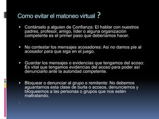 Como evitar el matoneo virtual ?
 Contárselo a alguien de Confianza: El hablar con nuestros
    padres, profesor, amigo, líder o alguna organización
    competente es el primer paso que deberíamos hacer.

 No contestar los mensajes acosadores: Asi no damos pie al
    acosador para que siga en el juego.

 Guardar los mensajes o evidencias que tengamos del acoso:
    Es vital que tengamos evidencias del acoso para poder así
    denunciarlo ante la autoridad competente.

 Bloquear o denunciar al grupo o remitente: No debemos
    aguantarnos esta clase de burla o acosos, denunciemos y
    bloqueemos a las personas o grupos que nos estén
    maltratando.
.
 