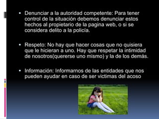  Denunciar a la autoridad competente: Para tener
  control de la situación debemos denunciar estos
  hechos al propietario de la pagina web, o si se
  considera delito a la policía.

 Respeto: No hay que hacer cosas que no quisiera
  que le hicieran a uno. Hay que respetar la intimidad
  de nosotros(quererse uno mismo) y la de los demás.

 Información: Informarnos de las entidades que nos
  pueden ayudar en caso de ser victimas del acoso
 
