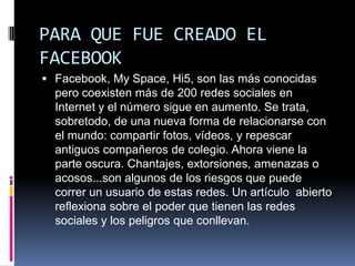 PARA QUE FUE CREADO EL
FACEBOOK
 Facebook, My Space, Hi5, son las más conocidas
  pero coexisten más de 200 redes sociales en
  Internet y el número sigue en aumento. Se trata,
  sobretodo, de una nueva forma de relacionarse con
  el mundo: compartir fotos, vídeos, y repescar
  antiguos compañeros de colegio. Ahora viene la
  parte oscura. Chantajes, extorsiones, amenazas o
  acosos...son algunos de los riesgos que puede
  correr un usuario de estas redes. Un artículo abierto
  reflexiona sobre el poder que tienen las redes
  sociales y los peligros que conllevan.
 